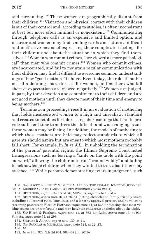 2012] “THE GOOD MOTHER" 183  and care-taking.™ These women are geographically distant from their children. ™ Visitation and physical contact with their children is out of their control and, according to studies, is often inconsistent at best but more often minimal or nonexistent.”* Communicating through telephone calls is an expensive and limited option, and incarcerated women may find sending cards and letters a difficult and ineffective means of expressing their complicated feelings for their children and about the situation in which they find them- selves.* Women who commit crimes, “are viewed as more pathologi- cal” than men who commit crimes.** Women who commit crimes, are incarcerated, and fail to maintain regular communication with their children may find it difficult to overcome common understand- ings of how “good mothers” behave. Even today, the role of mother is still a defining characteristic for women, and mothers who fall short of expectations are viewed negatively.’” Women are judged, in part, by their devotion and commitment to their children and are not good mothers until they devote most of their time and energy to being mothers.”  Termination proceedings result in an evaluation of mothering that holds incarcerated women to a high and unrealistic standard and creates timetables for addressing shortcomings that fail to pro- vide sufficient time to address the difficult and wide-ranging issues these women may be facing. In addition, the models of mothering to which these mothers are held may reflect standards to which all parents should aspire but are ones to which most mothers probably fall short. For example, in In re J.L., in upholding the termination of the parents’ parental rights, the Illinois Supreme Court noted transgressions such as leaving a “knife on the table with the point outward,” allowing the children to run “around wildly” and failing to acknowledge children when they wanted to talk about their day at school.”” While perhaps demonstrating errors in judgment, such  130. See STACEY L. SHIPLEY & BRUCE A, ARIGO, THE FEMALE HOMICIDE OFFENDER SERIAL MURDER AND THE CASE 0 AILEEN WUORNOS xi-xii (2004).  131, BERNSTEIN, supra note 16, at 78; MUMOLA, supra note 16, at 5  132 BERNSTEIN, supra noto 16, at 78-81 (noting abstaclos to Tamily friendly visits including bulletproof glass, lon lines, and a lengthy approval process, and humiliating ccroening processes); Block & Potthast, supra note 41, at 566 (indicating that most vis- iting rooms are uncomfortable and may heighten children’s anieties about the visit),  133. See Block & Potthast, supra note 41, at 563-64; Luke, supra note 16, at 934 Samets, supra noto 57, at 296,  134, SHIPLEY & ARRIGO, supra note 130, at 11  135, See DOUGLAS & MICHAELS, supra note 124, at 22-23.  136. Id.  197, I re JL., 924 N.E.24 961, 964-65 (ILL 2010).  